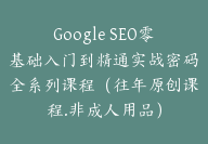 Google SEO零基础入门到精通实战密码全系列课程（往年原创课程.非成人用品）免费提供保姆式辅导！-顾问网